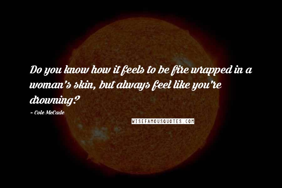 Cole McCade Quotes: Do you know how it feels to be fire wrapped in a woman's skin, but always feel like you're drowning?