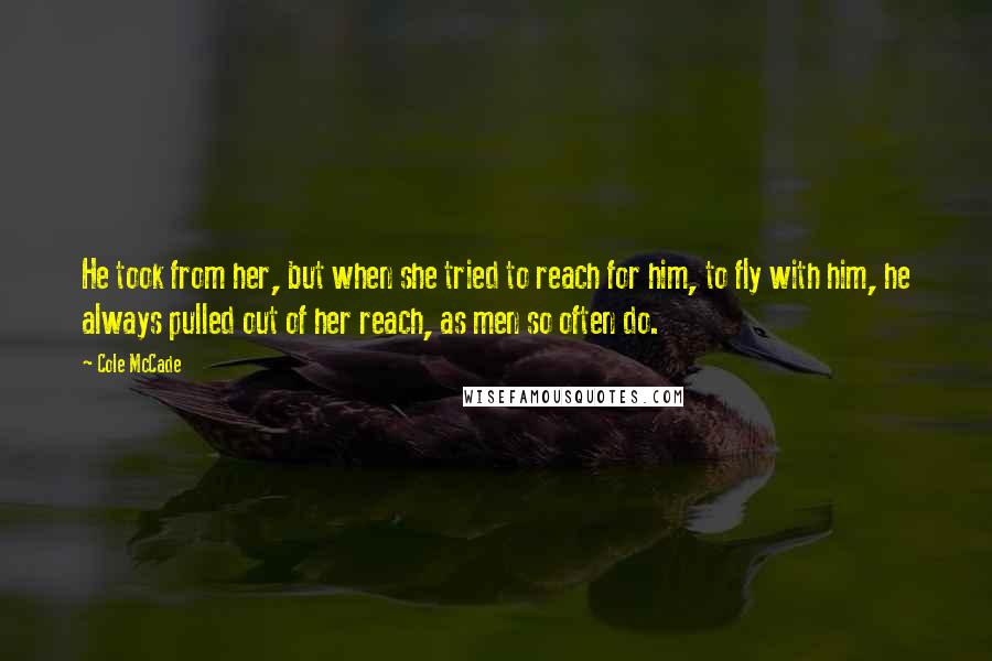 Cole McCade Quotes: He took from her, but when she tried to reach for him, to fly with him, he always pulled out of her reach, as men so often do.