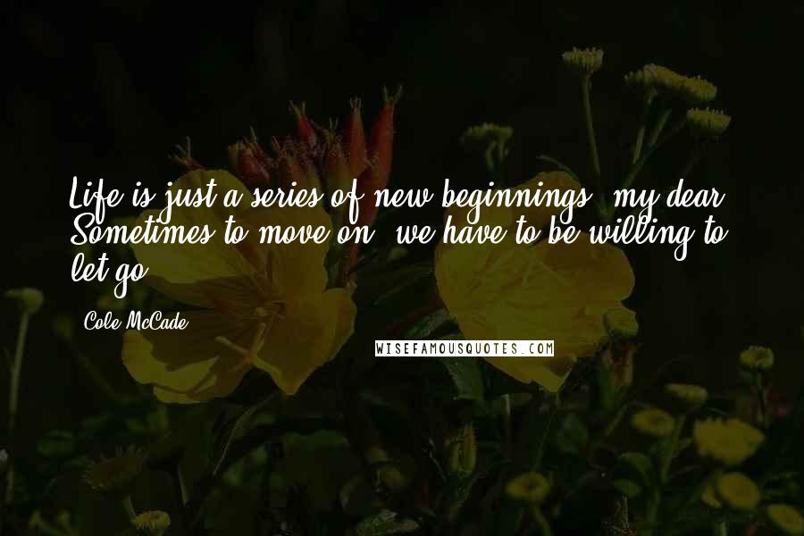 Cole McCade Quotes: Life is just a series of new beginnings, my dear. Sometimes to move on, we have to be willing to let go.