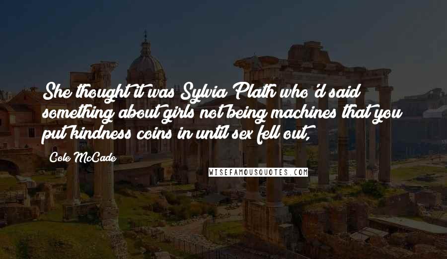 Cole McCade Quotes: She thought it was Sylvia Plath who'd said something about girls not being machines that you put kindness coins in until sex fell out,