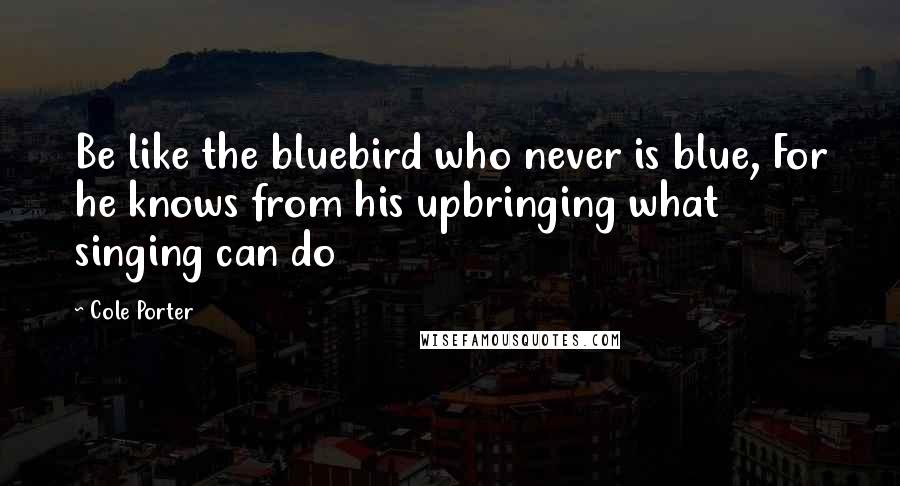 Cole Porter Quotes: Be like the bluebird who never is blue, For he knows from his upbringing what singing can do