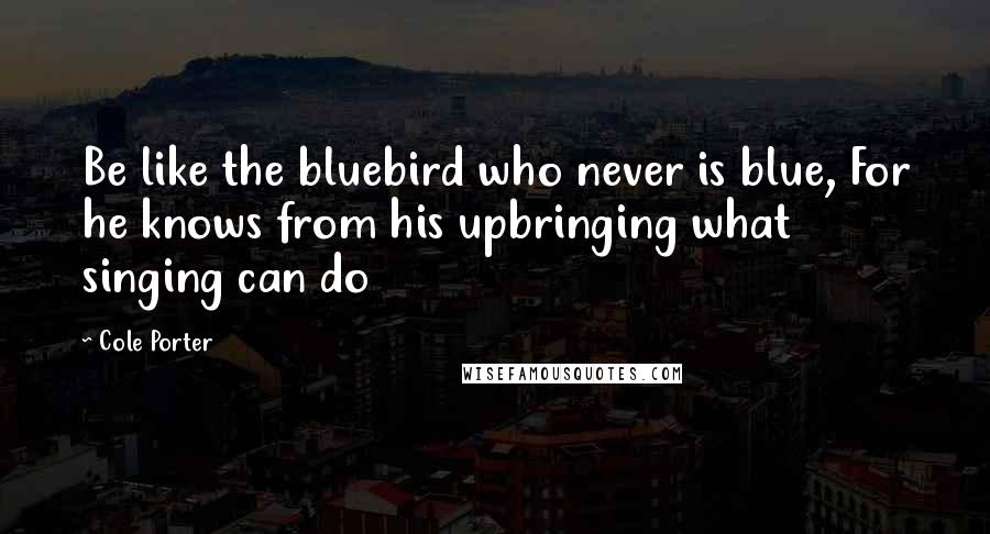 Cole Porter Quotes: Be like the bluebird who never is blue, For he knows from his upbringing what singing can do