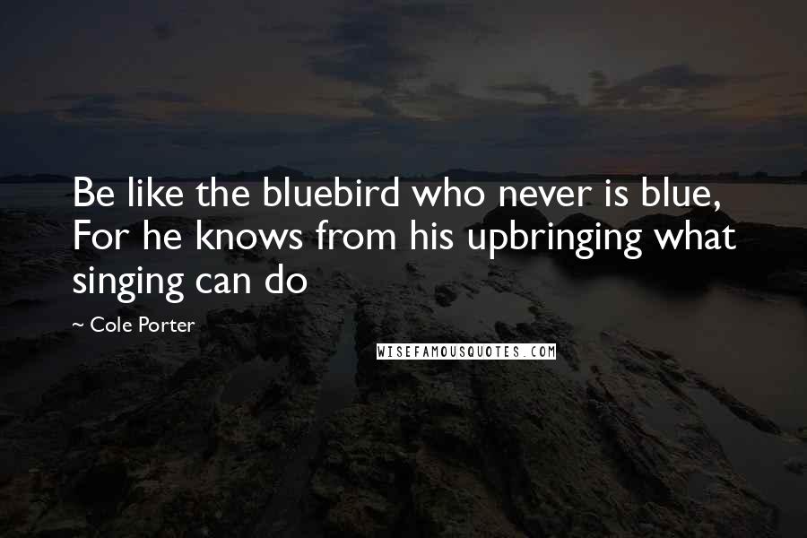 Cole Porter Quotes: Be like the bluebird who never is blue, For he knows from his upbringing what singing can do