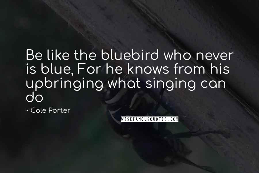 Cole Porter Quotes: Be like the bluebird who never is blue, For he knows from his upbringing what singing can do