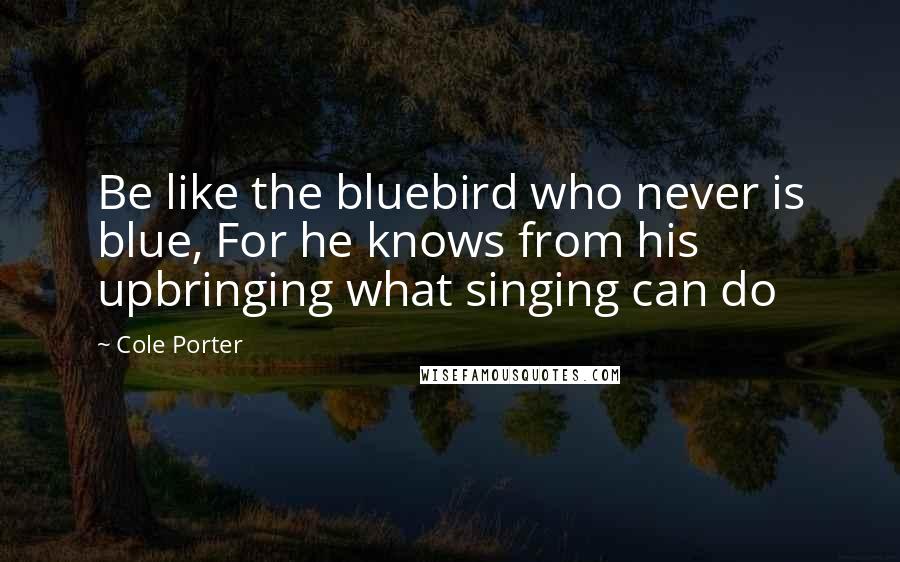 Cole Porter Quotes: Be like the bluebird who never is blue, For he knows from his upbringing what singing can do