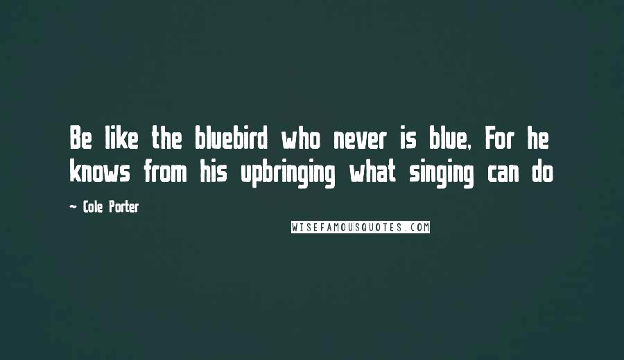Cole Porter Quotes: Be like the bluebird who never is blue, For he knows from his upbringing what singing can do