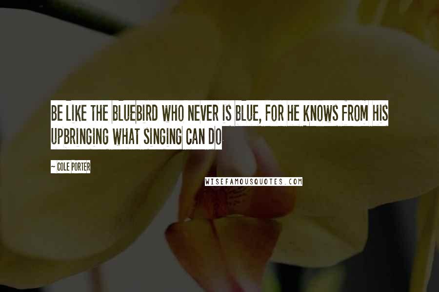 Cole Porter Quotes: Be like the bluebird who never is blue, For he knows from his upbringing what singing can do