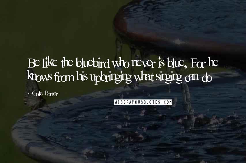 Cole Porter Quotes: Be like the bluebird who never is blue, For he knows from his upbringing what singing can do