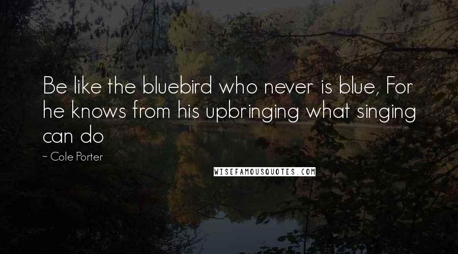 Cole Porter Quotes: Be like the bluebird who never is blue, For he knows from his upbringing what singing can do