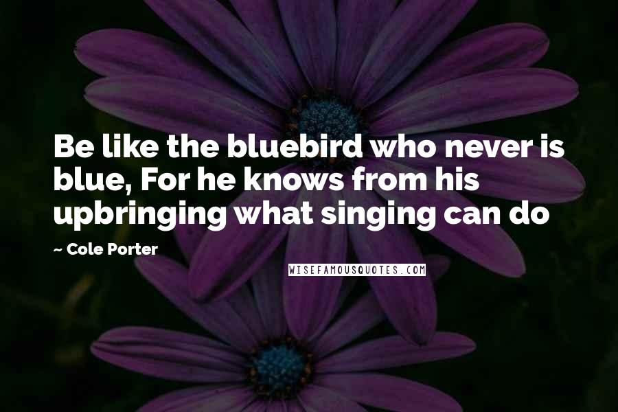 Cole Porter Quotes: Be like the bluebird who never is blue, For he knows from his upbringing what singing can do