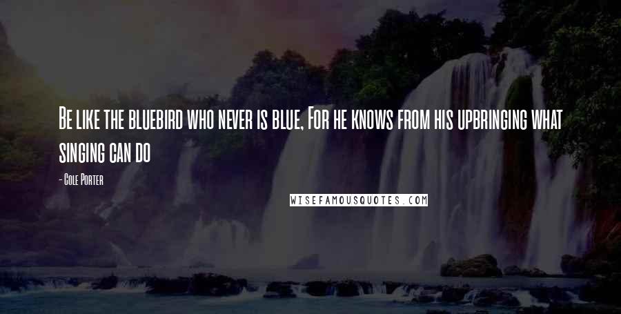 Cole Porter Quotes: Be like the bluebird who never is blue, For he knows from his upbringing what singing can do