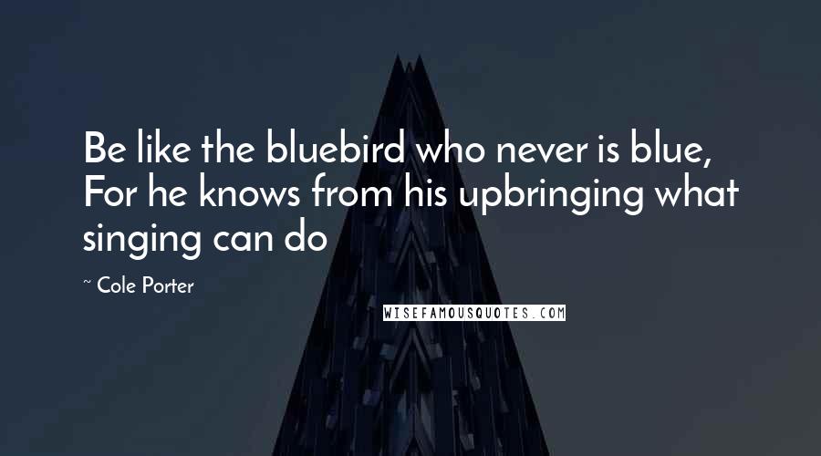 Cole Porter Quotes: Be like the bluebird who never is blue, For he knows from his upbringing what singing can do