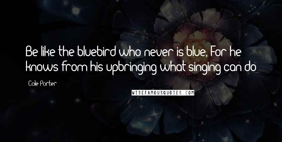 Cole Porter Quotes: Be like the bluebird who never is blue, For he knows from his upbringing what singing can do