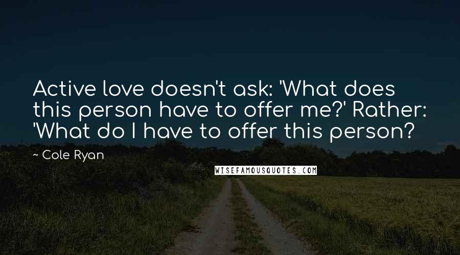 Cole Ryan Quotes: Active love doesn't ask: 'What does this person have to offer me?' Rather: 'What do I have to offer this person?