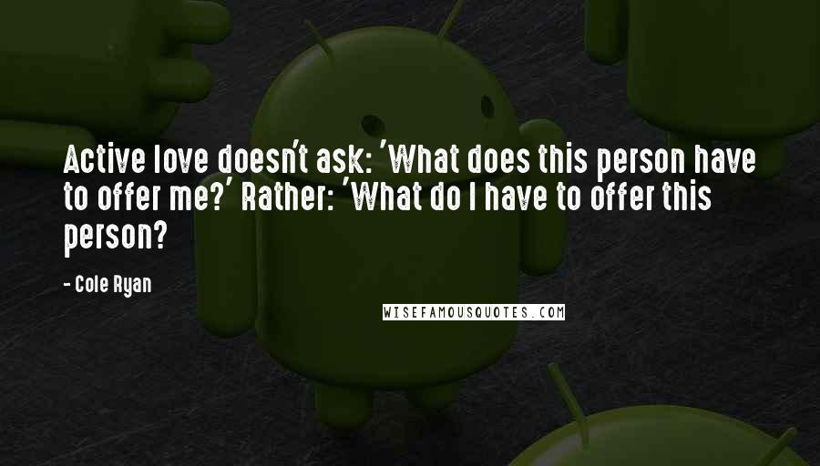 Cole Ryan Quotes: Active love doesn't ask: 'What does this person have to offer me?' Rather: 'What do I have to offer this person?