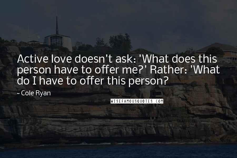 Cole Ryan Quotes: Active love doesn't ask: 'What does this person have to offer me?' Rather: 'What do I have to offer this person?
