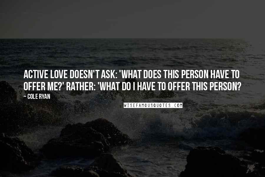 Cole Ryan Quotes: Active love doesn't ask: 'What does this person have to offer me?' Rather: 'What do I have to offer this person?