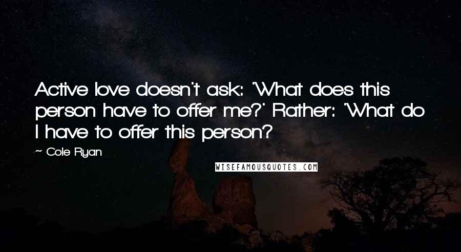 Cole Ryan Quotes: Active love doesn't ask: 'What does this person have to offer me?' Rather: 'What do I have to offer this person?