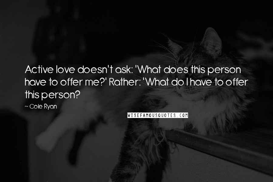 Cole Ryan Quotes: Active love doesn't ask: 'What does this person have to offer me?' Rather: 'What do I have to offer this person?
