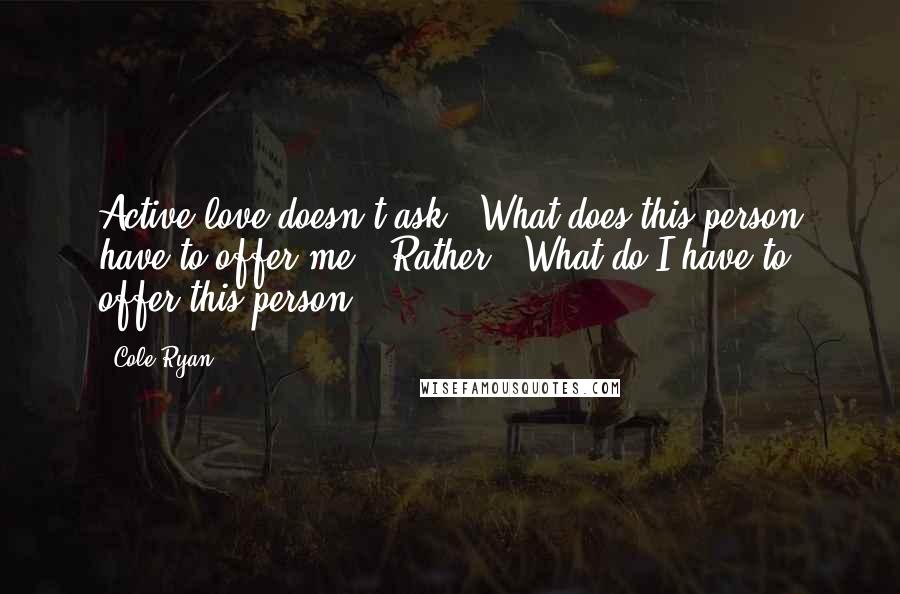 Cole Ryan Quotes: Active love doesn't ask: 'What does this person have to offer me?' Rather: 'What do I have to offer this person?