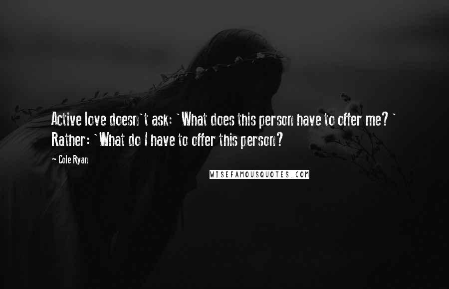 Cole Ryan Quotes: Active love doesn't ask: 'What does this person have to offer me?' Rather: 'What do I have to offer this person?