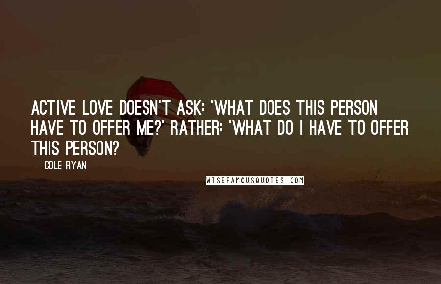 Cole Ryan Quotes: Active love doesn't ask: 'What does this person have to offer me?' Rather: 'What do I have to offer this person?