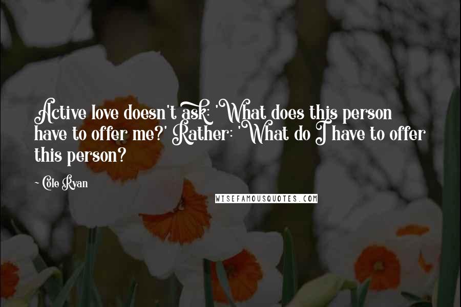Cole Ryan Quotes: Active love doesn't ask: 'What does this person have to offer me?' Rather: 'What do I have to offer this person?