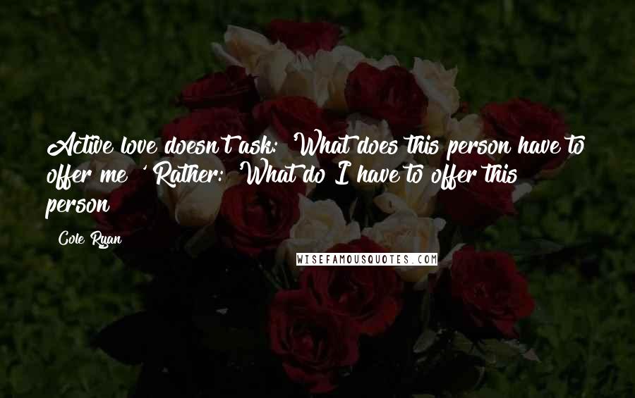 Cole Ryan Quotes: Active love doesn't ask: 'What does this person have to offer me?' Rather: 'What do I have to offer this person?