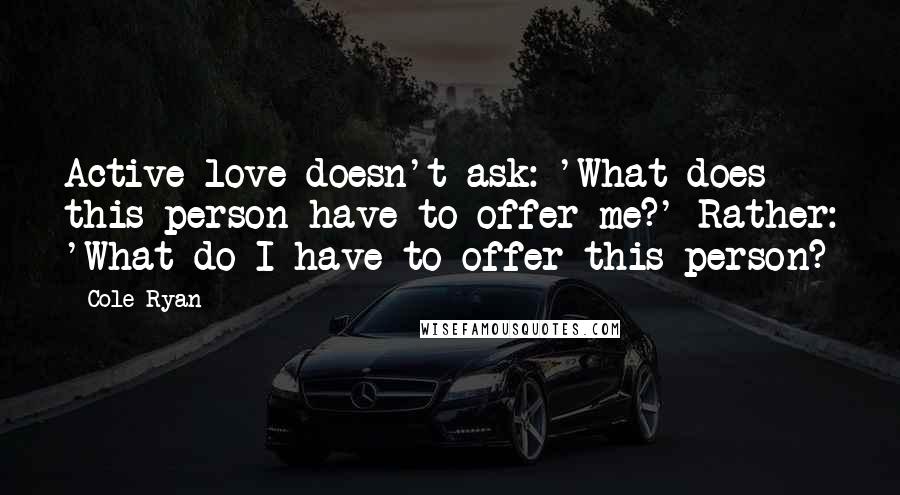 Cole Ryan Quotes: Active love doesn't ask: 'What does this person have to offer me?' Rather: 'What do I have to offer this person?