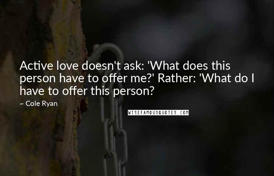 Cole Ryan Quotes: Active love doesn't ask: 'What does this person have to offer me?' Rather: 'What do I have to offer this person?