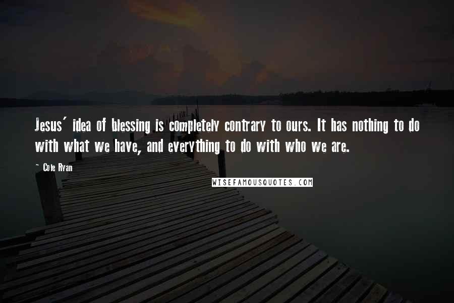 Cole Ryan Quotes: Jesus' idea of blessing is completely contrary to ours. It has nothing to do with what we have, and everything to do with who we are.