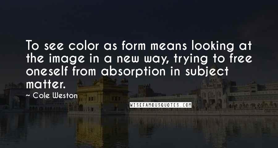Cole Weston Quotes: To see color as form means looking at the image in a new way, trying to free oneself from absorption in subject matter.