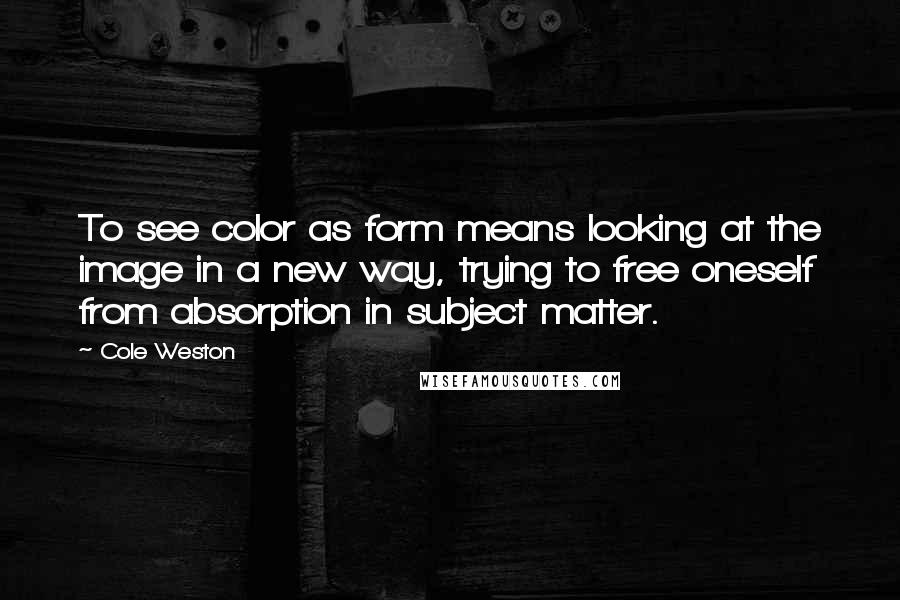 Cole Weston Quotes: To see color as form means looking at the image in a new way, trying to free oneself from absorption in subject matter.