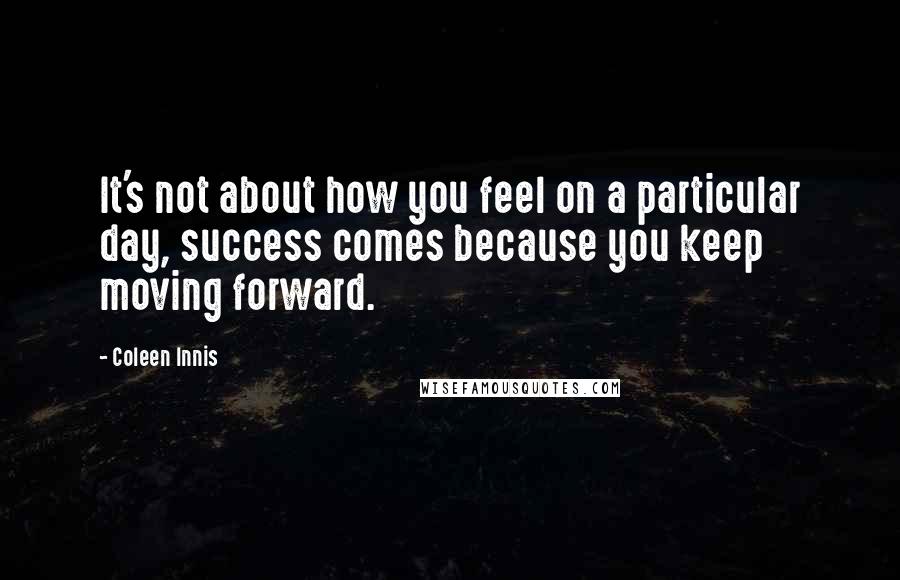 Coleen Innis Quotes: It's not about how you feel on a particular day, success comes because you keep moving forward.