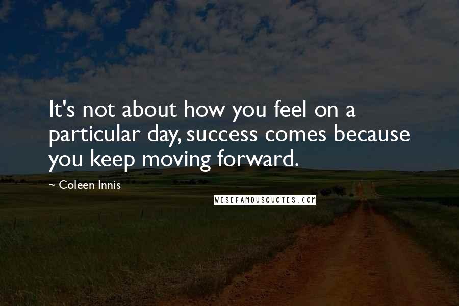 Coleen Innis Quotes: It's not about how you feel on a particular day, success comes because you keep moving forward.