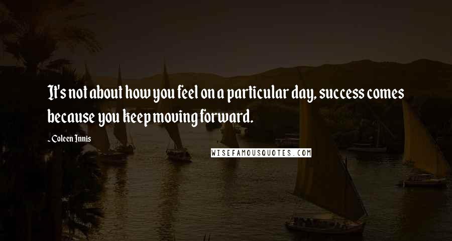 Coleen Innis Quotes: It's not about how you feel on a particular day, success comes because you keep moving forward.