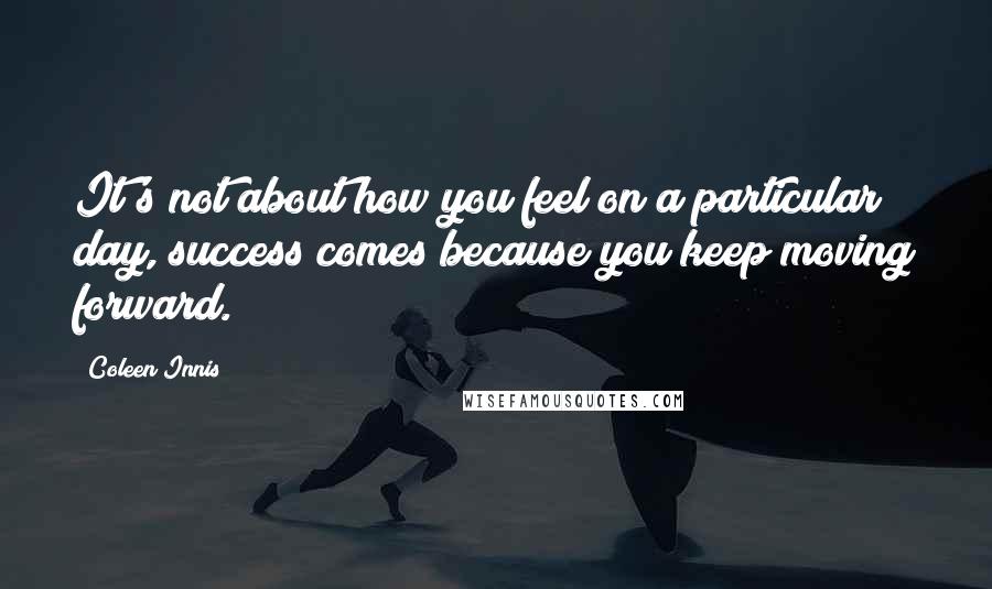 Coleen Innis Quotes: It's not about how you feel on a particular day, success comes because you keep moving forward.