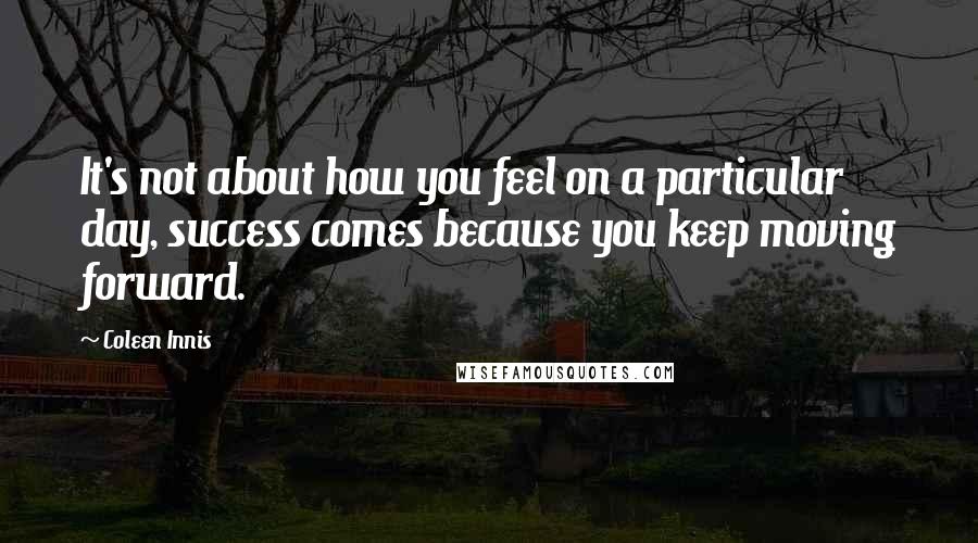 Coleen Innis Quotes: It's not about how you feel on a particular day, success comes because you keep moving forward.