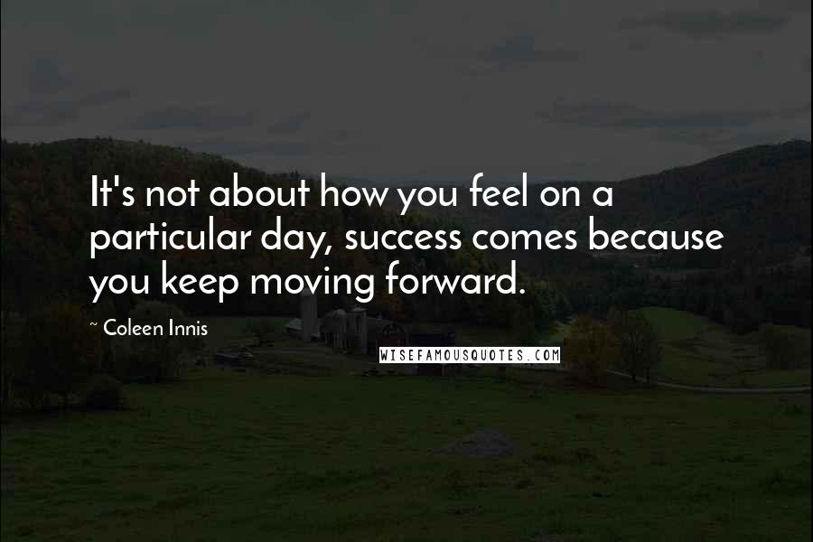 Coleen Innis Quotes: It's not about how you feel on a particular day, success comes because you keep moving forward.