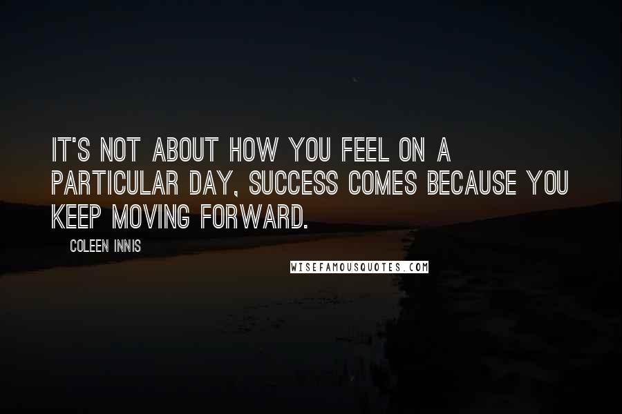 Coleen Innis Quotes: It's not about how you feel on a particular day, success comes because you keep moving forward.