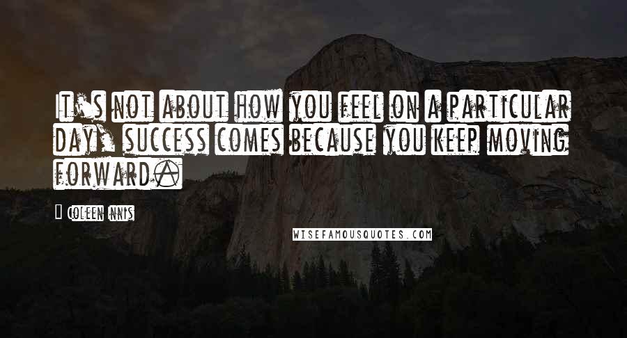 Coleen Innis Quotes: It's not about how you feel on a particular day, success comes because you keep moving forward.