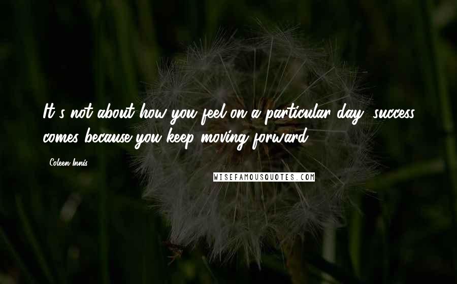 Coleen Innis Quotes: It's not about how you feel on a particular day, success comes because you keep moving forward.