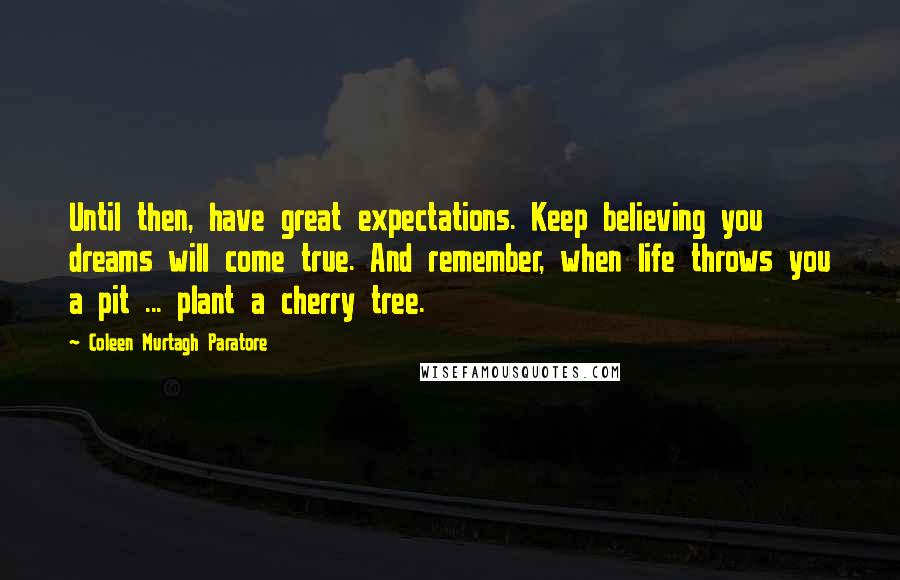 Coleen Murtagh Paratore Quotes: Until then, have great expectations. Keep believing you dreams will come true. And remember, when life throws you a pit ... plant a cherry tree.