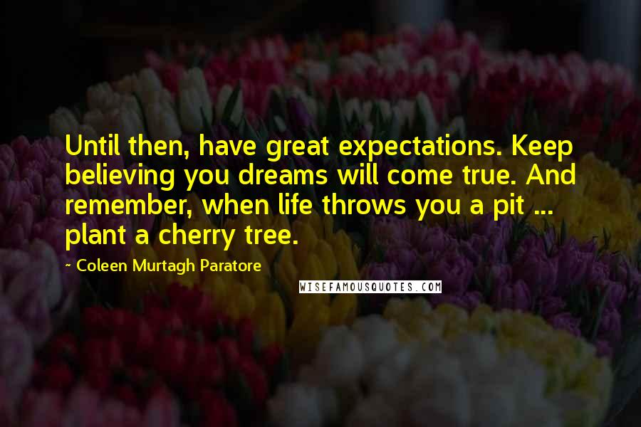 Coleen Murtagh Paratore Quotes: Until then, have great expectations. Keep believing you dreams will come true. And remember, when life throws you a pit ... plant a cherry tree.