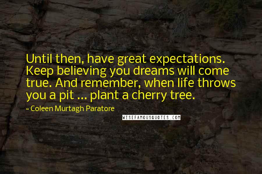 Coleen Murtagh Paratore Quotes: Until then, have great expectations. Keep believing you dreams will come true. And remember, when life throws you a pit ... plant a cherry tree.