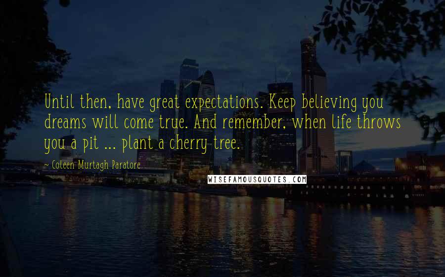 Coleen Murtagh Paratore Quotes: Until then, have great expectations. Keep believing you dreams will come true. And remember, when life throws you a pit ... plant a cherry tree.