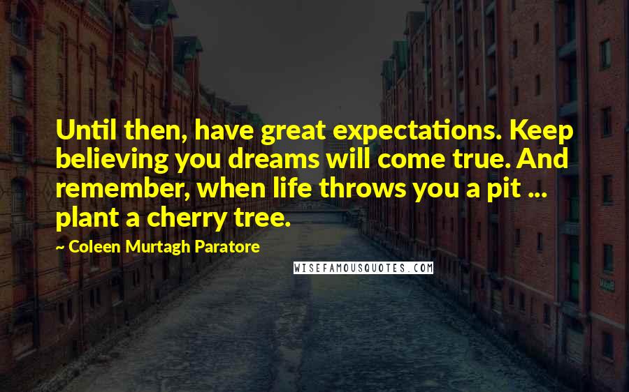 Coleen Murtagh Paratore Quotes: Until then, have great expectations. Keep believing you dreams will come true. And remember, when life throws you a pit ... plant a cherry tree.
