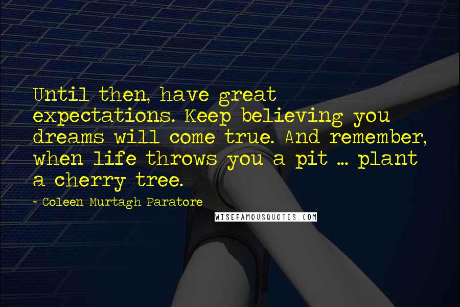 Coleen Murtagh Paratore Quotes: Until then, have great expectations. Keep believing you dreams will come true. And remember, when life throws you a pit ... plant a cherry tree.