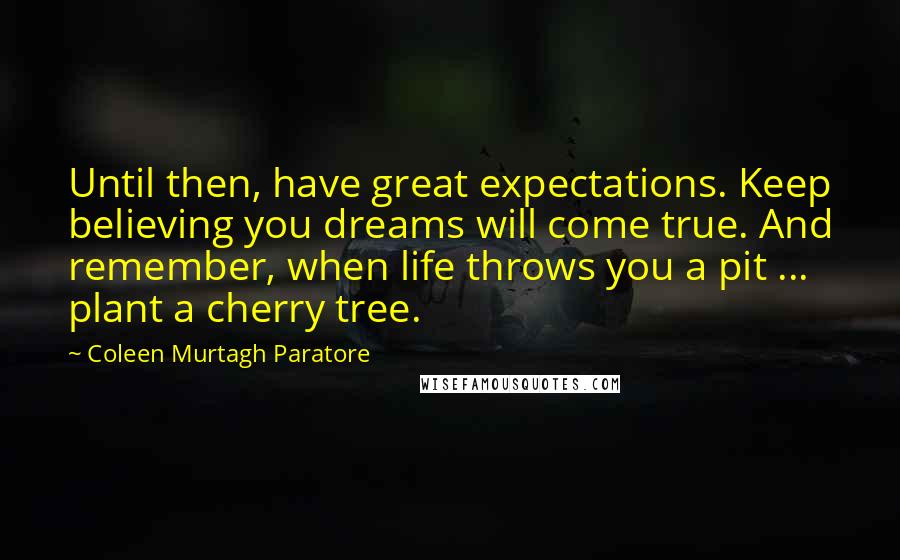 Coleen Murtagh Paratore Quotes: Until then, have great expectations. Keep believing you dreams will come true. And remember, when life throws you a pit ... plant a cherry tree.