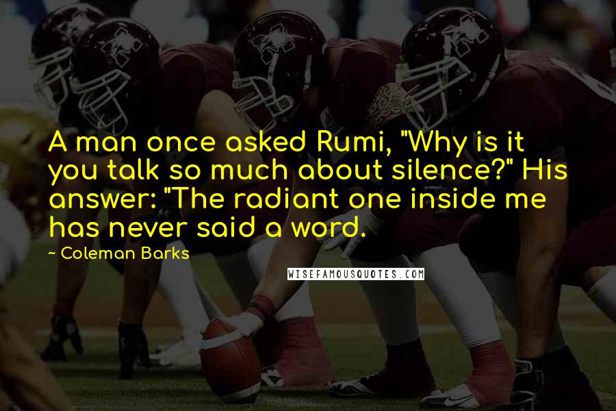 Coleman Barks Quotes: A man once asked Rumi, "Why is it you talk so much about silence?" His answer: "The radiant one inside me has never said a word.